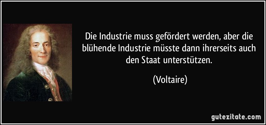 Die Industrie muss gefördert werden, aber die blühende Industrie müsste dann ihrerseits auch den Staat unterstützen. (Voltaire)