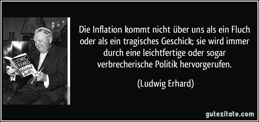 Die Inflation kommt nicht über uns als ein Fluch oder als ein tragisches Geschick; sie wird immer durch eine leichtfertige oder sogar verbrecherische Politik hervorgerufen. (Ludwig Erhard)