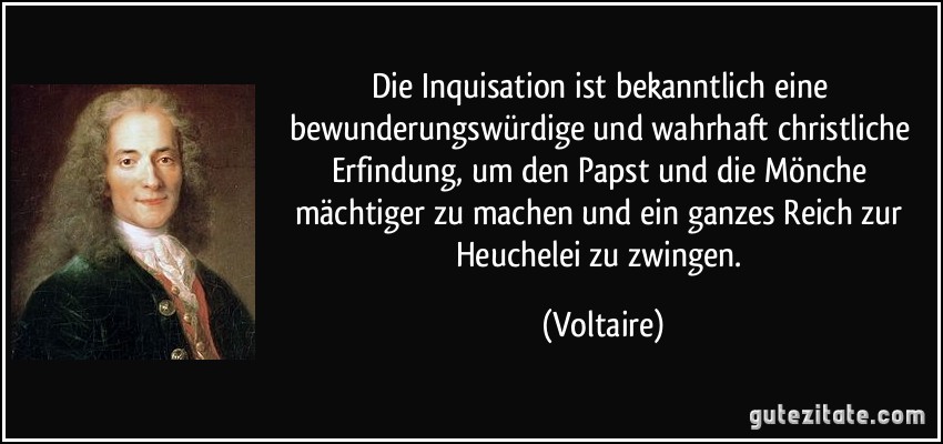 Die Inquisation ist bekanntlich eine bewunderungswürdige und wahrhaft christliche Erfindung, um den Papst und die Mönche mächtiger zu machen und ein ganzes Reich zur Heuchelei zu zwingen. (Voltaire)