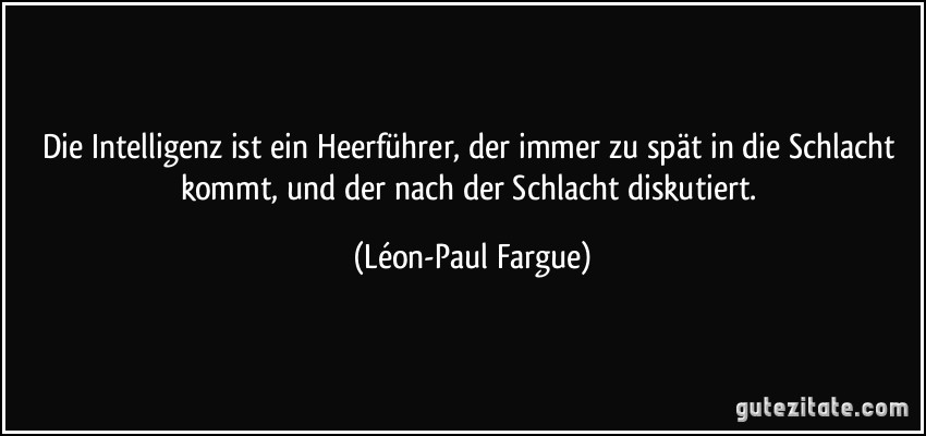 Die Intelligenz ist ein Heerführer, der immer zu spät in die Schlacht kommt, und der nach der Schlacht diskutiert. (Léon-Paul Fargue)