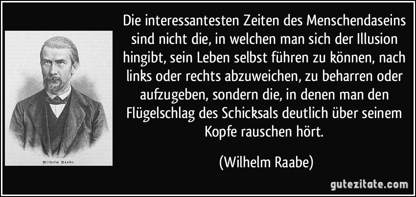 Die interessantesten Zeiten des Menschendaseins sind nicht die, in welchen man sich der Illusion hingibt, sein Leben selbst führen zu können, nach links oder rechts abzuweichen, zu beharren oder aufzugeben, sondern die, in denen man den Flügelschlag des Schicksals deutlich über seinem Kopfe rauschen hört. (Wilhelm Raabe)