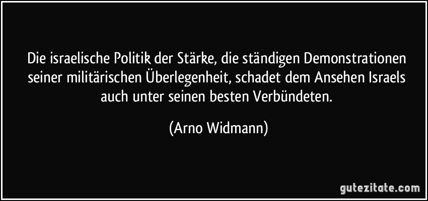 Die israelische Politik der Stärke, die ständigen Demonstrationen seiner militärischen Überlegenheit, schadet dem Ansehen Israels auch unter seinen besten Verbündeten. (Arno Widmann)