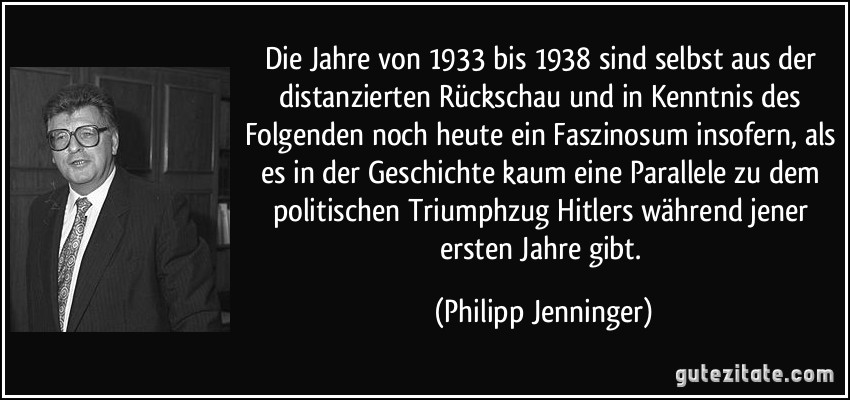 Die Jahre von 1933 bis 1938 sind selbst aus der distanzierten Rückschau und in Kenntnis des Folgenden noch heute ein Faszinosum insofern, als es in der Geschichte kaum eine Parallele zu dem politischen Triumphzug Hitlers während jener ersten Jahre gibt. (Philipp Jenninger)