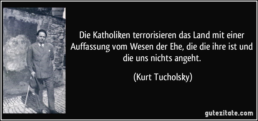 Die Katholiken terrorisieren das Land mit einer Auffassung vom Wesen der Ehe, die die ihre ist und die uns nichts angeht. (Kurt Tucholsky)