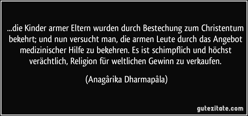 ...die Kinder armer Eltern wurden durch Bestechung zum Christentum bekehrt; und nun versucht man, die armen Leute durch das Angebot medizinischer Hilfe zu bekehren. Es ist schimpflich und höchst verächtlich, Religion für weltlichen Gewinn zu verkaufen. (Anagârika Dharmapâla)