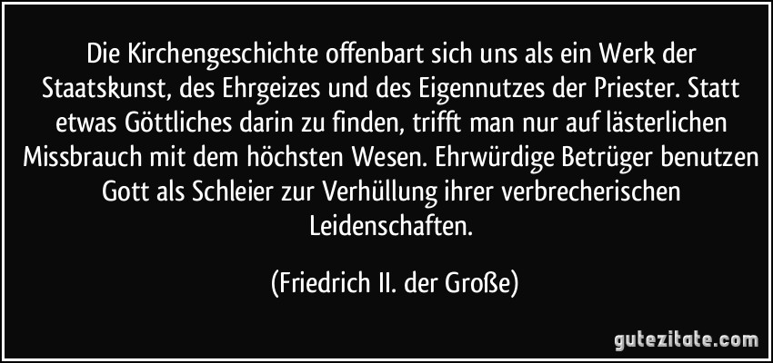 Die Kirchengeschichte offenbart sich uns als ein Werk der Staatskunst, des Ehrgeizes und des Eigennutzes der Priester. Statt etwas Göttliches darin zu finden, trifft man nur auf lästerlichen Missbrauch mit dem höchsten Wesen. Ehrwürdige Betrüger benutzen Gott als Schleier zur Verhüllung ihrer verbrecherischen Leidenschaften. (Friedrich II. der Große)