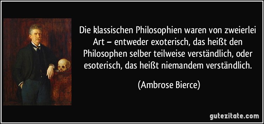 Die klassischen Philosophien waren von zweierlei Art – entweder exoterisch, das heißt den Philosophen selber teilweise verständlich, oder esoterisch, das heißt niemandem verständlich. (Ambrose Bierce)