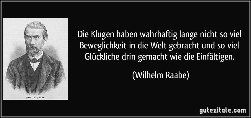 Die Klugen haben wahrhaftig lange nicht so viel Beweglichkeit in die Welt gebracht und so viel Glückliche drin gemacht wie die Einfältigen. (Wilhelm Raabe)