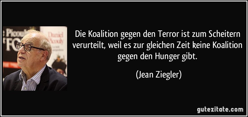 Die Koalition gegen den Terror ist zum Scheitern verurteilt, weil es zur gleichen Zeit keine Koalition gegen den Hunger gibt. (Jean Ziegler)