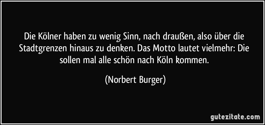 Die Kölner haben zu wenig Sinn, nach draußen, also über die Stadtgrenzen hinaus zu denken. Das Motto lautet vielmehr: Die sollen mal alle schön nach Köln kommen. (Norbert Burger)