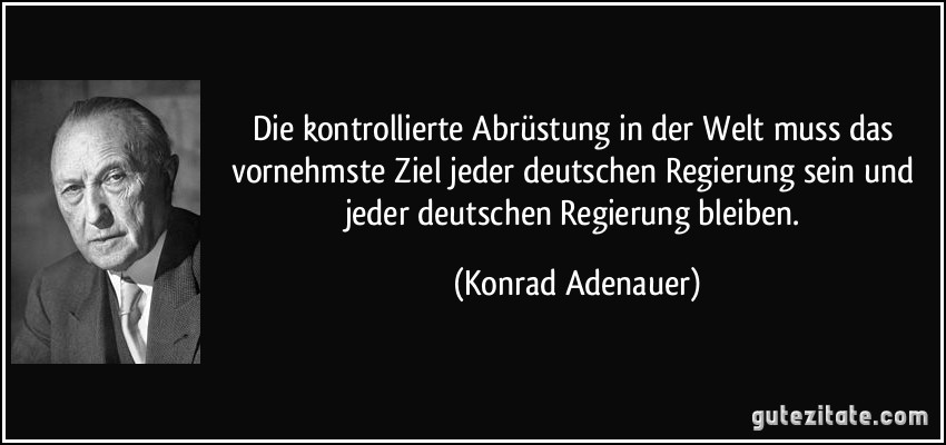 Die kontrollierte Abrüstung in der Welt muss das vornehmste Ziel jeder deutschen Regierung sein und jeder deutschen Regierung bleiben. (Konrad Adenauer)