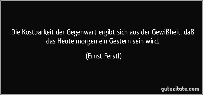 Die Kostbarkeit der Gegenwart ergibt sich aus der Gewißheit, daß das Heute morgen ein Gestern sein wird. (Ernst Ferstl)