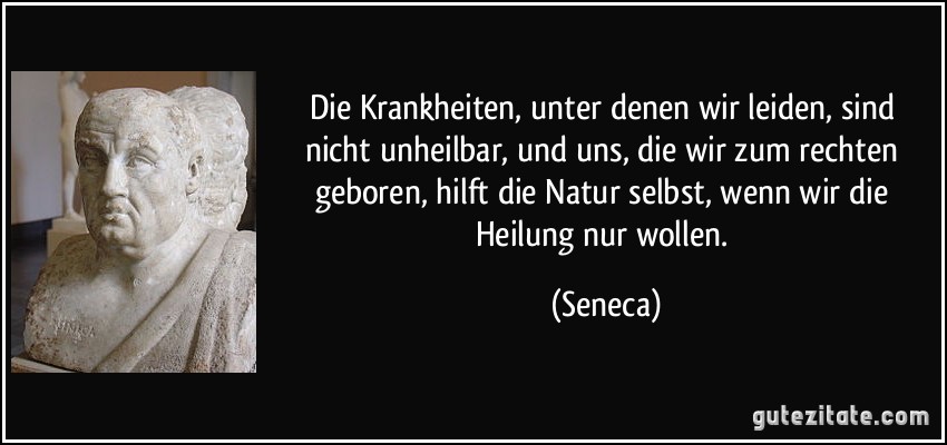 Die Krankheiten, unter denen wir leiden, sind nicht unheilbar, und uns, die wir zum rechten geboren, hilft die Natur selbst, wenn wir die Heilung nur wollen. (Seneca)