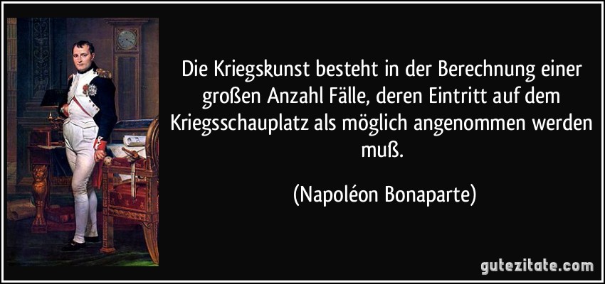 Die Kriegskunst besteht in der Berechnung einer großen Anzahl Fälle, deren Eintritt auf dem Kriegsschauplatz als möglich angenommen werden muß. (Napoléon Bonaparte)