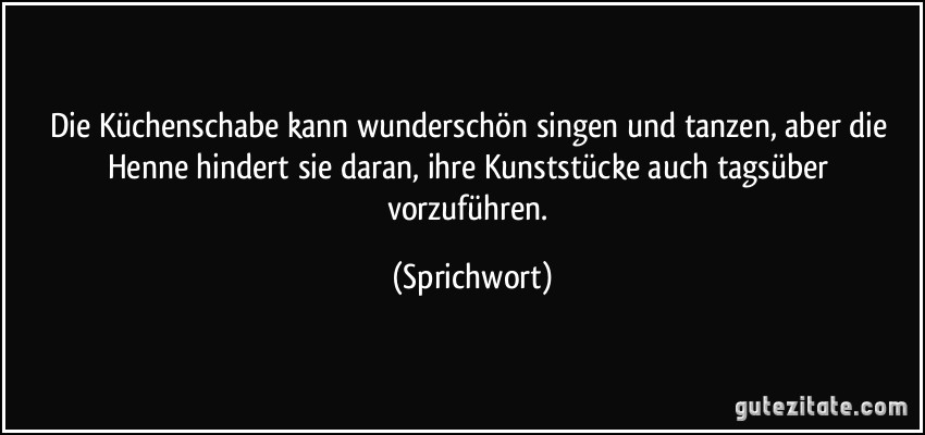 Die Küchenschabe kann wunderschön singen und tanzen, aber die Henne hindert sie daran, ihre Kunststücke auch tagsüber vorzuführen. (Sprichwort)