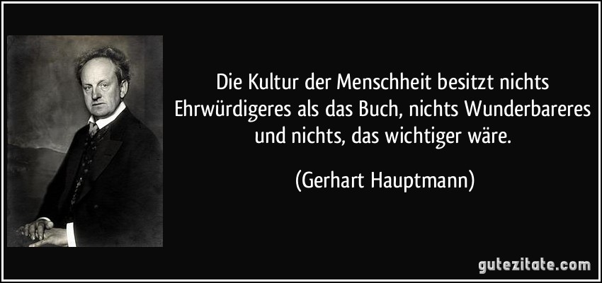 Die Kultur der Menschheit besitzt nichts Ehrwürdigeres als das Buch, nichts Wunderbareres und nichts, das wichtiger wäre. (Gerhart Hauptmann)