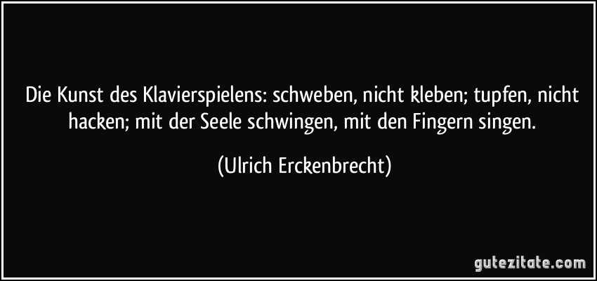 Die Kunst des Klavierspielens: schweben, nicht kleben; tupfen, nicht hacken; mit der Seele schwingen, mit den Fingern singen. (Ulrich Erckenbrecht)