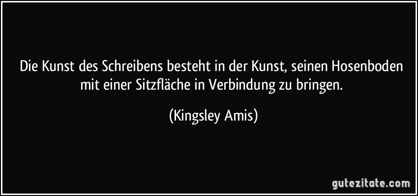 Die Kunst des Schreibens besteht in der Kunst, seinen Hosenboden mit einer Sitzfläche in Verbindung zu bringen. (Kingsley Amis)