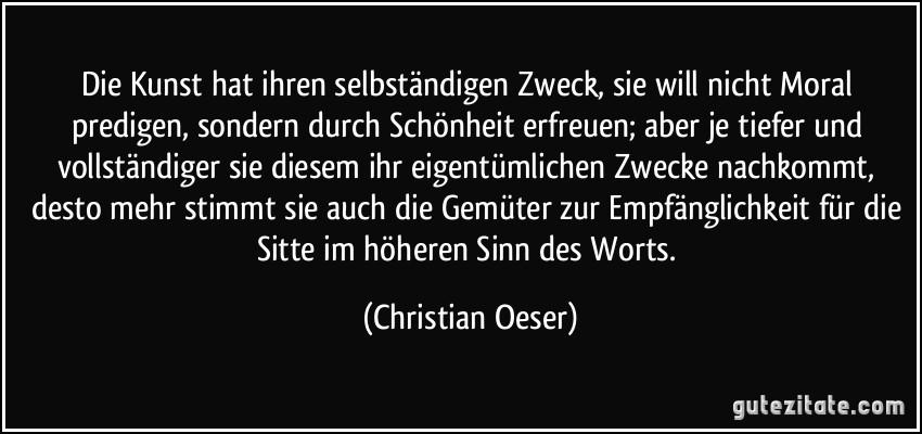 Die Kunst hat ihren selbständigen Zweck, sie will nicht Moral predigen, sondern durch Schönheit erfreuen; aber je tiefer und vollständiger sie diesem ihr eigentümlichen Zwecke nachkommt, desto mehr stimmt sie auch die Gemüter zur Empfänglichkeit für die Sitte im höheren Sinn des Worts. (Christian Oeser)