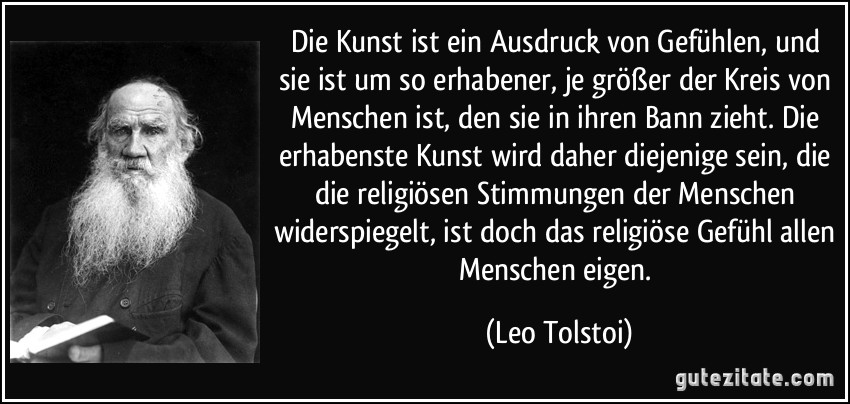 Die Kunst ist ein Ausdruck von Gefühlen, und sie ist um so erhabener, je größer der Kreis von Menschen ist, den sie in ihren Bann zieht. Die erhabenste Kunst wird daher diejenige sein, die die religiösen Stimmungen der Menschen widerspiegelt, ist doch das religiöse Gefühl allen Menschen eigen. (Leo Tolstoi)