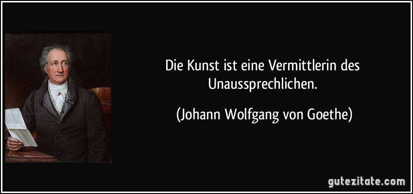 Die Kunst ist eine Vermittlerin des Unaussprechlichen. (Johann Wolfgang von Goethe)