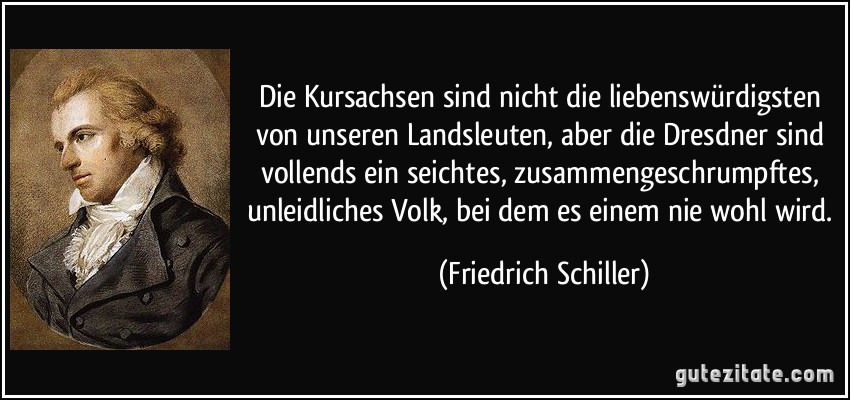 Die Kursachsen sind nicht die liebenswürdigsten von unseren Landsleuten, aber die Dresdner sind vollends ein seichtes, zusammengeschrumpftes, unleidliches Volk, bei dem es einem nie wohl wird. (Friedrich Schiller)