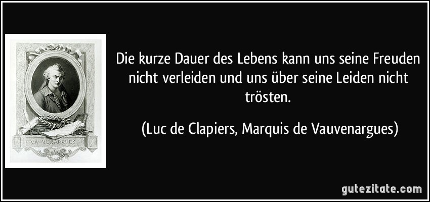 Die kurze Dauer des Lebens kann uns seine Freuden nicht verleiden und uns über seine Leiden nicht trösten. (Luc de Clapiers, Marquis de Vauvenargues)