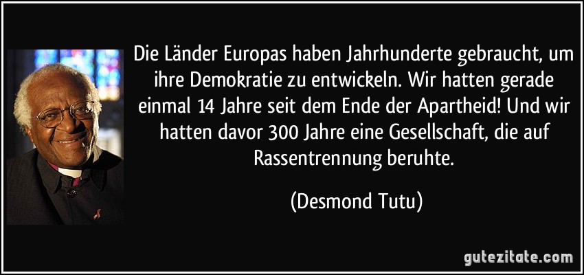 Die Länder Europas haben Jahrhunderte gebraucht, um ihre Demokratie zu entwickeln. Wir hatten gerade einmal 14 Jahre seit dem Ende der Apartheid! Und wir hatten davor 300 Jahre eine Gesellschaft, die auf Rassentrennung beruhte. (Desmond Tutu)