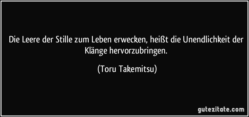 Die Leere der Stille zum Leben erwecken, heißt die Unendlichkeit der Klänge hervorzubringen. (Toru Takemitsu)