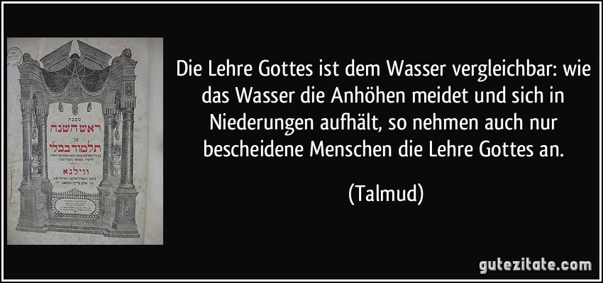 Die Lehre Gottes ist dem Wasser vergleichbar: wie das Wasser die Anhöhen meidet und sich in Niederungen aufhält, so nehmen auch nur bescheidene Menschen die Lehre Gottes an. (Talmud)