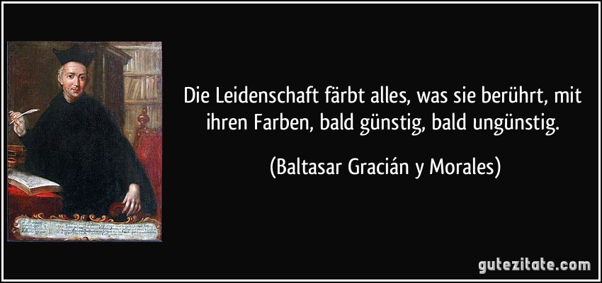 Die Leidenschaft färbt alles, was sie berührt, mit ihren Farben, bald günstig, bald ungünstig. (Baltasar Gracián y Morales)