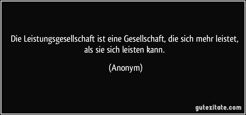Die Leistungsgesellschaft ist eine Gesellschaft, die sich mehr leistet, als sie sich leisten kann. (Anonym)