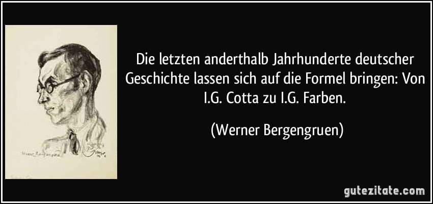 Die letzten anderthalb Jahrhunderte deutscher Geschichte lassen sich auf die Formel bringen: Von I.G. Cotta zu I.G. Farben. (Werner Bergengruen)