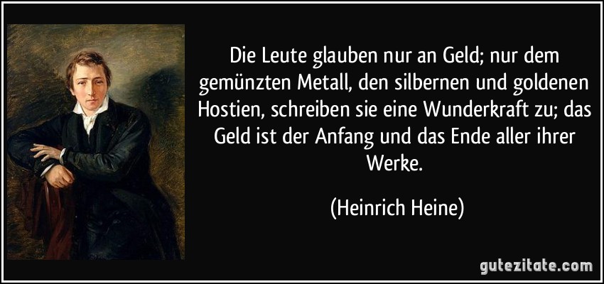 Die Leute glauben nur an Geld; nur dem gemünzten Metall, den silbernen und goldenen Hostien, schreiben sie eine Wunderkraft zu; das Geld ist der Anfang und das Ende aller ihrer Werke. (Heinrich Heine)