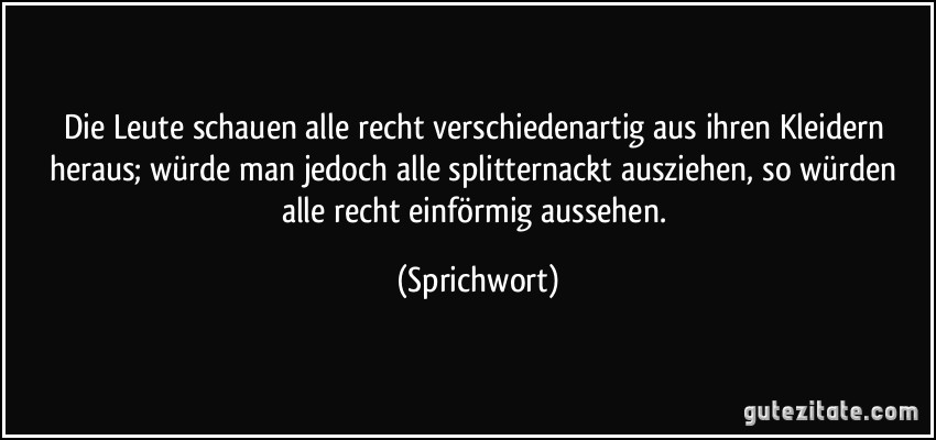 Die Leute schauen alle recht verschiedenartig aus ihren Kleidern heraus; würde man jedoch alle splitternackt ausziehen, so würden alle recht einförmig aussehen. (Sprichwort)