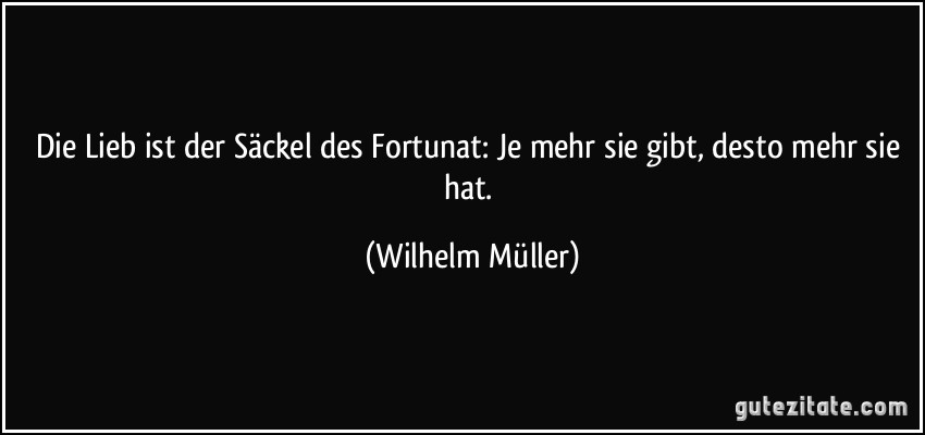 Die Lieb ist der Säckel des Fortunat: Je mehr sie gibt, desto mehr sie hat. (Wilhelm Müller)