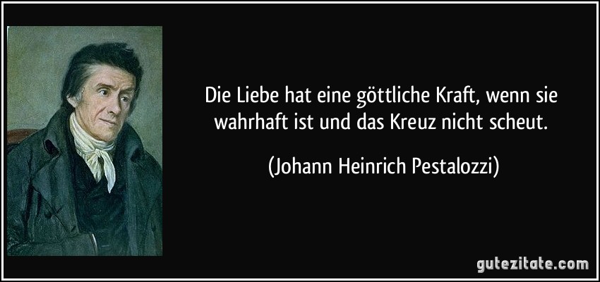 Die Liebe hat eine göttliche Kraft, wenn sie wahrhaft ist und das Kreuz nicht scheut. (Johann Heinrich Pestalozzi)