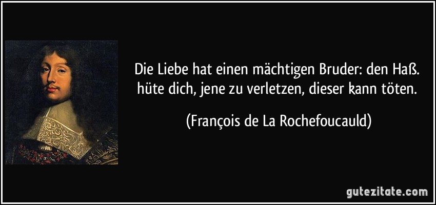 Die Liebe hat einen mächtigen Bruder: den Haß. hüte dich, jene zu verletzen, dieser kann töten. (François de La Rochefoucauld) Die Liebe hat einen mächtigen Bruder: den Haß. hüte dich, jene zu verletzen, dieser kann töten. (François de La Rochefoucauld)