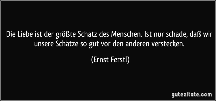 Die Liebe ist der größte Schatz des Menschen. Ist nur schade, daß wir unsere Schätze so gut vor den anderen verstecken. (Ernst Ferstl)