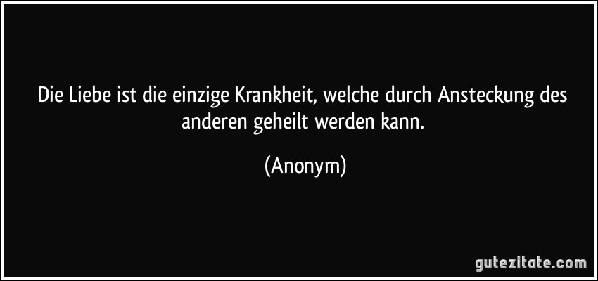Die Liebe ist die einzige Krankheit, welche durch Ansteckung des anderen geheilt werden kann. (Anonym)