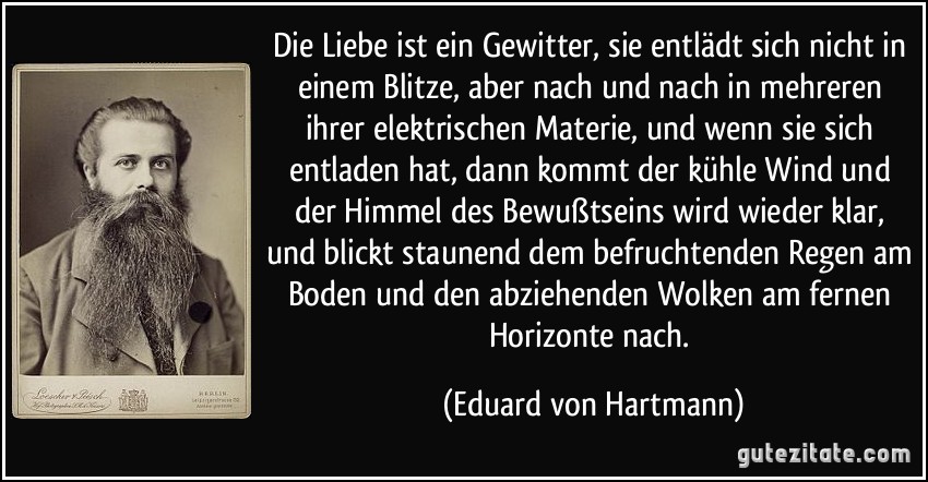 Die Liebe ist ein Gewitter, sie entlädt sich nicht in einem Blitze, aber nach und nach in mehreren ihrer elektrischen Materie, und wenn sie sich entladen hat, dann kommt der kühle Wind und der Himmel des Bewußtseins wird wieder klar, und blickt staunend dem befruchtenden Regen am Boden und den abziehenden Wolken am fernen Horizonte nach. (Eduard von Hartmann)