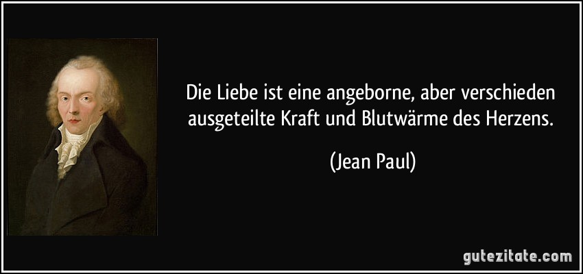 Die Liebe ist eine angeborne, aber verschieden ausgeteilte Kraft und Blutwärme des Herzens. (Jean Paul)