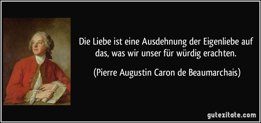 Die Liebe ist eine Ausdehnung der Eigenliebe auf das, was wir unser für würdig erachten. (Pierre Augustin Caron de Beaumarchais)