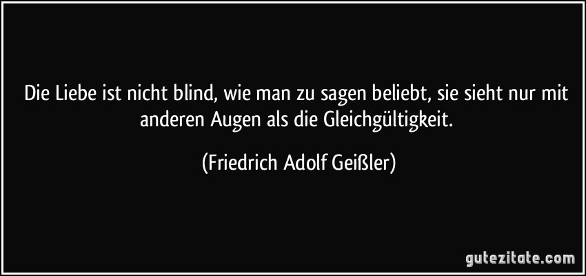 Die Liebe ist nicht blind, wie man zu sagen beliebt, sie sieht nur mit anderen Augen als die Gleichgültigkeit. (Friedrich Adolf Geißler)