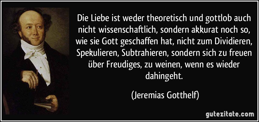 Die Liebe ist weder theoretisch und gottlob auch nicht wissenschaftlich, sondern akkurat noch so, wie sie Gott geschaffen hat, nicht zum Dividieren, Spekulieren, Subtrahieren, sondern sich zu freuen über Freudiges, zu weinen, wenn es wieder dahingeht. (Jeremias Gotthelf)