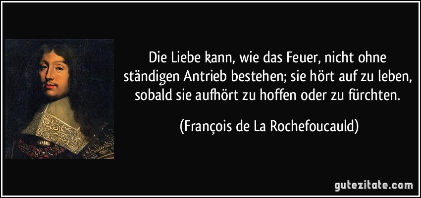 Die Liebe kann, wie das Feuer, nicht ohne ständigen Antrieb bestehen; sie hört auf zu leben, sobald sie aufhört zu hoffen oder zu fürchten. (François de La Rochefoucauld)