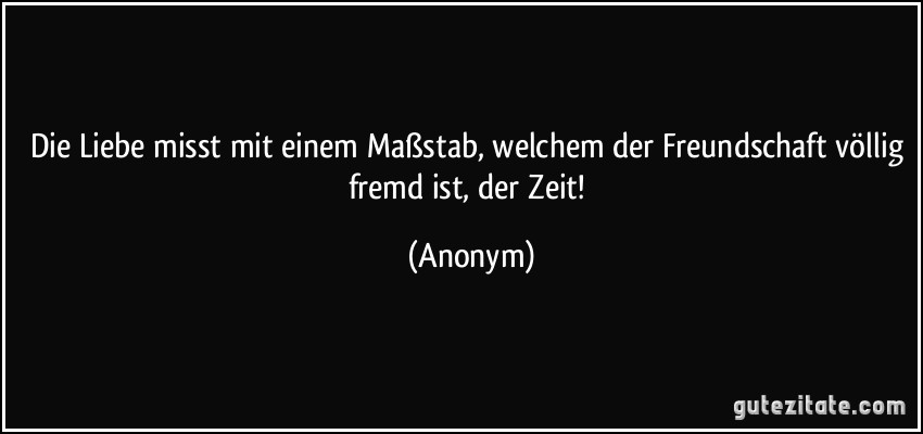 Die Liebe misst mit einem Maßstab, welchem der Freundschaft völlig fremd ist, der Zeit! (Anonym)