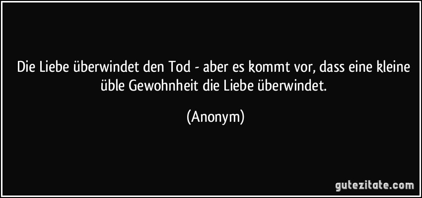 Die Liebe überwindet den Tod - aber es kommt vor, dass eine kleine üble Gewohnheit die Liebe überwindet. (Anonym)