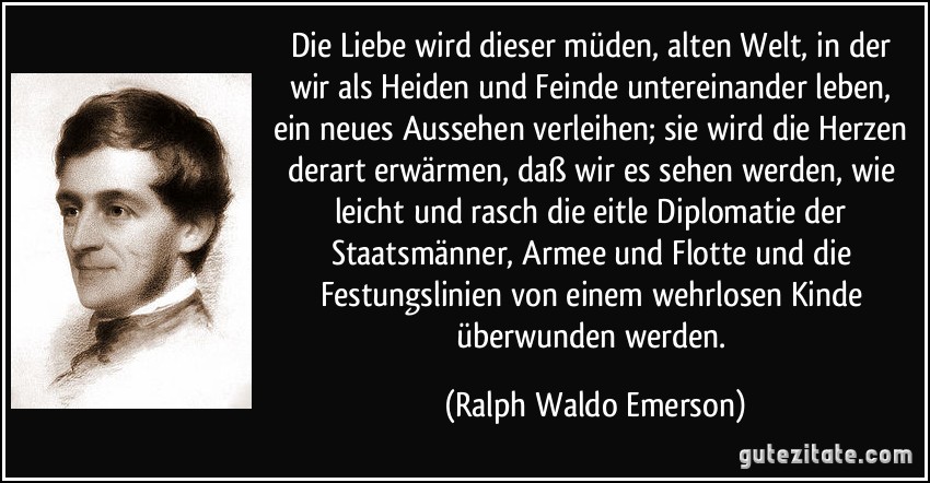 Die Liebe wird dieser müden, alten Welt, in der wir als Heiden und Feinde untereinander leben, ein neues Aussehen verleihen; sie wird die Herzen derart erwärmen, daß wir es sehen werden, wie leicht und rasch die eitle Diplomatie der Staatsmänner, Armee und Flotte und die Festungslinien von einem wehrlosen Kinde überwunden werden. (Ralph Waldo Emerson)