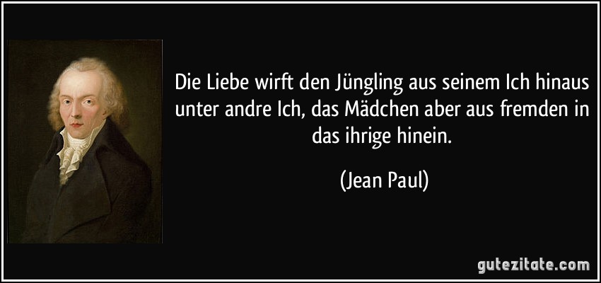 Die Liebe wirft den Jüngling aus seinem Ich hinaus unter andre Ich, das Mädchen aber aus fremden in das ihrige hinein. (Jean Paul)